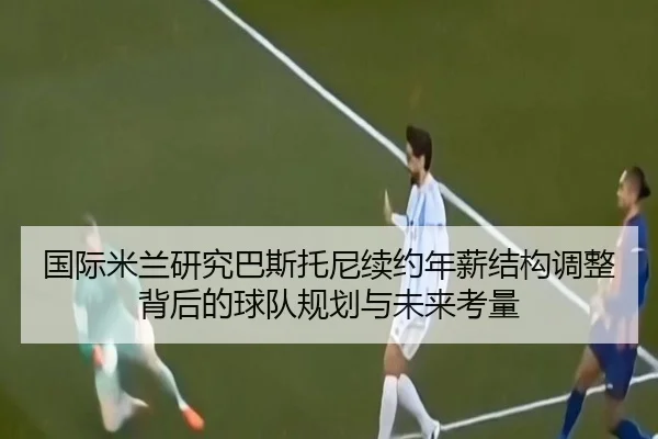 国际米兰研究巴斯托尼续约年薪结构调整背后的球队规划与未来考量 | pg